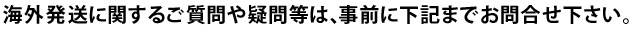 海外発送に関するご質問等は、事前に海外発送センターまでお問合せ下さい。